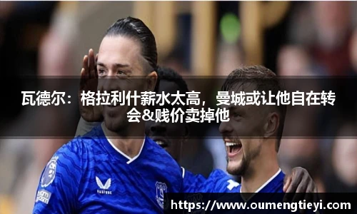瓦德尔：格拉利什薪水太高，曼城或让他自在转会&贱价卖掉他
